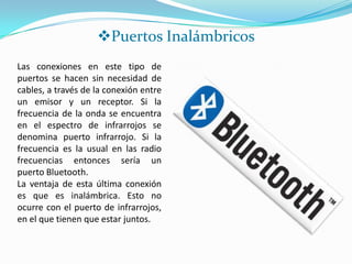 Puertos Inalámbricos
Las conexiones en este tipo de
puertos se hacen sin necesidad de
cables, a través de la conexión entre
un emisor y un receptor. Si la
frecuencia de la onda se encuentra
en el espectro de infrarrojos se
denomina puerto infrarrojo. Si la
frecuencia es la usual en las radio
frecuencias entonces sería un
puerto Bluetooth.
La ventaja de esta última conexión
es que es inalámbrica. Esto no
ocurre con el puerto de infrarrojos,
en el que tienen que estar juntos.
 