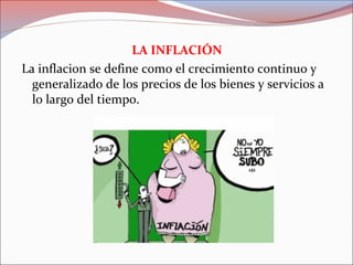 LA INFLACIÓN 
La inflacion se define como el crecimiento continuo y 
generalizado de los precios de los bienes y servicios a 
lo largo del tiempo. 
 