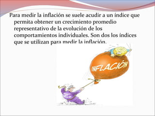 Para medir la inflación se suele acudir a un índice que 
permita obtener un crecimiento promedio 
representativo de la evolución de los 
comportamientos individuales. Son dos los índices 
que se utilizan para medir la inflación. 
 