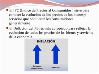 El IPC (Índice de Precios al Consumidor ) sirve para 
conocer la evolución de los precios de los bienes y 
servicios que adquieren los consumidores 
generalmente. 
El Deflactor del PBI es más apropiado para reflejar la 
evolución de todos los precios de los bienes y servicios 
de la economía. 
 