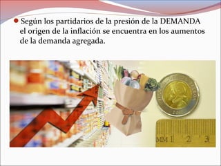 Según los partidarios de la presión de la DEMANDA 
el origen de la inflación se encuentra en los aumentos 
de la demanda agregada. 
 