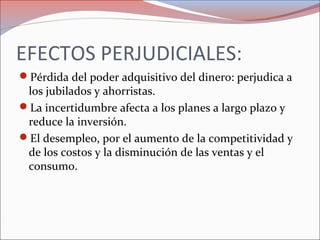 EFECTOS PERJUDICIALES: 
Pérdida del poder adquisitivo del dinero: perjudica a 
los jubilados y ahorristas. 
La incertidumbre afecta a los planes a largo plazo y 
reduce la inversión. 
El desempleo, por el aumento de la competitividad y 
de los costos y la disminución de las ventas y el 
consumo. 
 
