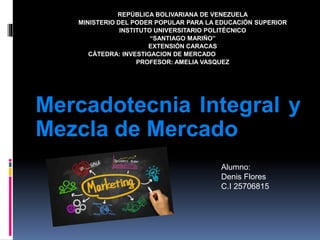 Mercadotecnia Integral y
Mezcla de Mercado
REPÚBLICA BOLIVARIANA DE VENEZUELA
MINISTERIO DEL PODER POPULAR PARA LA EDUCACIÓN SUPERIOR
INSTITUTO UNIVERSITARIO POLITÉCNICO
“SANTIAGO MARIÑO”
EXTENSIÓN CARACAS
CÁTEDRA: INVESTIGACION DE MERCADO
PROFESOR: AMELIA VASQUEZ
Alumno:
Denis Flores
C.I 25706815
 
