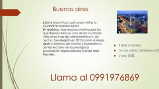 Buenos aires
 3 dias 2 noches
 Dia de salida: 22/febrero/201
 Valor: 500$
¿Existe una única razón para visitar la
Ciudad de Buenos Aires?
En realidad, hay muchos motivos por los
que Buenos Aires es una de las ciudades
más atractivas de Latinoamérica y, de
hecho, fue elegida en 2013 como el mejor
destino turístico de Centro y Sudamérica
por los lectores de la prestigiosa
publicación especializada Condé Nast
Traveller.
Llama al 0991976869
 