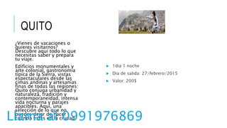 QUITO
¿Vienes de vacaciones o
quieres visitarnos?
Descubre aquí todo lo que
necesitas saber y prepara
tu viaje.
Edificios monumentales y
arte colonial, gastronomía
típica de la Sierra, vistas
espectaculares desde las
cimas andinas y artesanías
finas de todas las regiones:
Quito conjuga urbanidad y
naturaleza, tradición y
contemporaneidad, intensa
vida nocturna y parajes
apacibles. Aquí, una
selección de lo que no
puedes dejar de hacer
cuando estés en la ciudad.
 1dia 1 noche
 Dia de salida: 27/febrero/2015
 Valor: 200$
Llama al 0991976869
 