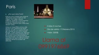 Paris
 ¿Por qué visitar París?
París es una ciudad que parece
diseñada para el disfrute del
viajero. Sus calles, plazas,
edificios, jardines y monumentos
parecen ideados para que
cualquier persona que visite París
desee volver.
Visitar la Torre Eiffel, el Arco del
Triunfo o la Catedral de Notre
Dame, acudir a un espectáculo
de cabaret en el mítico Moulin
Rouge, o bien pasear por algunos
de los barrios más pintorescos de
la ciudad como Montmartre o
Montparnasse, son algunas de las
experiencias que todo el mundo
debería tener la ocasión de
disfrutar.
 3 dias 3 noches
 Dia de salida: 17/febrero/2015
 Valor: 3200$
Llama al
0991976869
 