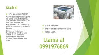 Madrid
 ¿Por qué visitar Madrid?
Madrid es la capital de España
así como la ciudad española
que más visitantes atrae. Con
más de 4 millones de
visitantes en 2013, Madrid se
sitúa en la novena posición de
Europa.
El número de turistas de
Madrid crece año tras año
debido a una perfecta
combinación de oferta
cultural, monumental y de
ocio
 5 dias 5 noches
 Dia de salida: 12/febrero/2015
 Valor: 5500$
Llama al
0991976869
 