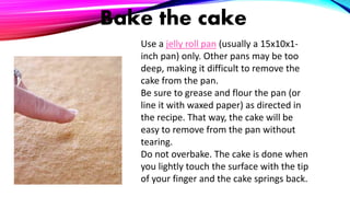 Bake the cake
Use a jelly roll pan (usually a 15x10x1-
inch pan) only. Other pans may be too
deep, making it difficult to remove the
cake from the pan.
Be sure to grease and flour the pan (or
line it with waxed paper) as directed in
the recipe. That way, the cake will be
easy to remove from the pan without
tearing.
Do not overbake. The cake is done when
you lightly touch the surface with the tip
of your finger and the cake springs back.
 
