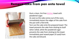 Remove cake from pan onto towel
Dust a clean, lint-free kitchen towel with
powdered sugar.
As soon as the cake comes out of the oven,
immediately loosen the edges of the cake from
the pan with a flat knife.
Turn out the cake onto the prepared towel. The
towel prevents the cake from sticking to itself
when rolled, while the powdered sugar
prevents the cake from sticking to the towel.
Immediately peel waxed paper (if used) from
the cake and discard.
 