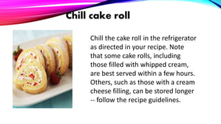 Chill cake roll
Chill the cake roll in the refrigerator
as directed in your recipe. Note
that some cake rolls, including
those filled with whipped cream,
are best served within a few hours.
Others, such as those with a cream
cheese filling, can be stored longer
-- follow the recipe guidelines.
 