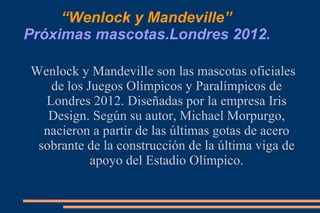 “ Wenlock y Mandeville” Próximas mascotas.Londres 2012. Wenlock y Mandeville son las mascotas oficiales de los Juegos Olímpicos y Paralímpicos de Londres 2012. Diseñadas por la empresa Iris Design. Según su autor, Michael Morpurgo, nacieron a partir de las últimas gotas de acero sobrante de la construcción de la última viga de apoyo del Estadio Olímpico. 