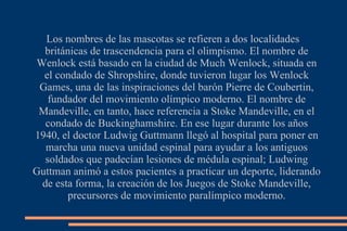 Los nombres de las mascotas se refieren a dos localidades británicas de trascendencia para el olimpismo. El nombre de Wenlock está basado en la ciudad de Much Wenlock, situada en el condado de Shropshire, donde tuvieron lugar los Wenlock Games, una de las inspiraciones del barón Pierre de Coubertin, fundador del movimiento olímpico moderno. El nombre de Mandeville, en tanto, hace referencia a Stoke Mandeville, en el condado de Buckinghamshire. En ese lugar durante los años 1940, el doctor Ludwig Guttmann llegó al hospital para poner en marcha una nueva unidad espinal para ayudar a los antiguos soldados que padecían lesiones de médula espinal; Ludwing Guttman animó a estos pacientes a practicar un deporte, liderando de esta forma, la creación de los Juegos de Stoke Mandeville, precursores de movimiento paralímpico moderno. 