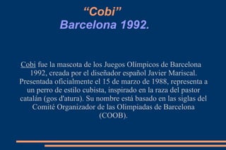 “Cobi”   Barcelona 1992.   Cobi  fue la mascota de los Juegos Olímpicos de Barcelona 1992, creada por el diseñador español Javier Mariscal. Presentada oficialmente el 15 de marzo de 1988, representa a un perro de estilo cubista, inspirado en la raza del pastor catalán (gos d'atura). Su nombre está basado en las siglas del Comité Organizador de las Olimpiadas de Barcelona (COOB). 