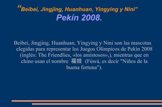 “ Beibei, Jingjing, Huanhuan, Yingying y Nini”   Pekín 2008. Beibei, Jingjing, Huanhuan, Yingying y Nini son las mascotas elegidas para representar los Juegos Olímpicos de Pekín 2008 (inglés: The Friendlies, «los amistosos»,), mientras que en chino usan el nombre  福娃  (Fúwá, es decir "Niños de la buena fortuna"). 