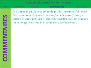Projet sur des carrières informatiques
Intro    Formations     Emplois         Commentaires           Références

        Je n’aimerais pas faire ce genre de profession car je n’aime pas
        être assise toutes la journée et moi j’aime beaucoup bouger.
        Quand je serais plus vielle j’aimerais travailler dans un domaine
        ou tu bouge beaucoup et ta routine change beaucoup.
 