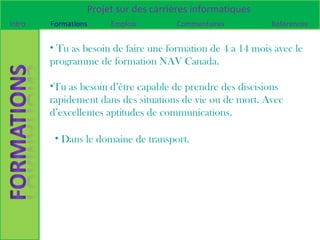Projet sur des carrières informatiques
Intro   Formations    Emplois         Commentaires          Références


        • Tu as besoin de faire une formation de 4 a 14 mois avec le
        programme de formation NAV Canada.

        •Tu as besoin d’être capable de prendre des discisions
        rapidement dans des situations de vie ou de mort. Avec
        d’excellentes aptitudes de communications.

         • Dans le domaine de transport.
 