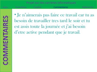 Projet sur des carrières informatiques
Intro   Formations    Emplois        Commentaires         Références


        • Je n’aimerais pas faire ce travail car tu as
        besoin de travailler tres tard le soir et tu
        est assis toute la journée et j’ai besoin
        d’etre active pendant que je travail.
 