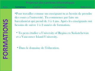 Projet sur des carrières informatiques
Intro   Formations    Emplois         Commentaires          Références

        •Pour travailler comme un enseignant tu as besoin de prendre
        des cours a l’université. Tu commence par faire un
        baccalauréat qui prend de 3 à 4 ans. Après les enseignants ont
        besoins de suivre 1 à 2 années de formation.

         • Tu peux étudier a University of Regina en Saskatchewan
         et a Vancouver Island University.


         • Dans le domaine de l’éducation.
 