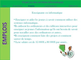 Projet sur des carrières informatiques
Intro   Formations     Emplois         Commentaires             Références


                           Enseignante en informatique

         • Enseigner et aider les jeunes à savoir comment utiliser des
         systèmes informatique.
         •Ils utilisent les ordinateurs et des tableaux interactives pour
         enseigner au jeunes l’information qu’ils ont besoin de savoir
         pour travailler avec des ordinateurs et autres.
         •Ils enseignent comment faire des projets et comment
         sauver de temps.
         • Leur salaire est de 35 000$ a 80 000$ par année.
 