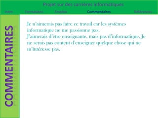 Projet sur des carrières informatiques
Intro   Formations    Emplois         Commentaires           Références


         Je n’aimerais pas faire ce travail car les systèmes
         informatique ne me passionne pas.
         J’aimerais d’être enseignante, mais pas d’informatique. Je
         ne serais pas content d’enseigner quelque chose qui ne
         m’intéresse pas.
 