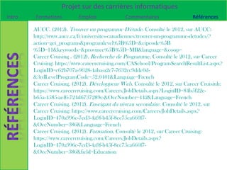 Projet sur des carrières informatiques
Intro   Formations         Emplois            Commentaires                 Références

        AUCC. (2012). Trouver un programme D'étude. Consulté le 2012, sur AUCC:
        http://www.aucc.ca/fr/universites-canadiennes/trouver-un-programme-detudes/?
        action=get_programs&programlevel%5B%5D=&cipcode%5B
        %5D=11&keywords=&province%5B%5D=MB&language=&coop=
        Career Cruising . (2012). Recherche de Programme. Consulté le 2012, sur Career
        Cruising: https://www.careercruising.com/CASchool/ProgramSearchResultList.aspx?
        LoginID=c62b707a-9628-4aba-a2e7-7632cc9dde0d-
        &3rdLevelProgramCode=52.0401&Language=French
        Career Cruising. (2012). Développeur Web. Consulté le 2012, sur Career Cruisinh:
        https://www.careercruising.com/Careers/JobDetails.aspx?LoginID=84b5f22e-
        b65a-4585-aef6-724d6737289c-&OccNumber=442&Language=French
        Career Cruising. (2012). Enseigant du niveau secondaire. Consulté le 2012, sur
        Career Cruising: https://www.careercruising.com/Careers/JobDetails.aspx?
        LoginID=470a996c-7ed3-4a9f-b45f-8ec75ca660f7-
        &OccNumber=386&Language=French
        Career Cruising. (2012). Formation. Consulté le 2012, sur Career Cruising:
        https://www.careercruising.com/Careers/JobDetails.aspx?
        LoginID=470a996c-7ed3-4a9f-b45f-8ec75ca660f7-
        &OccNumber=386&field=Education
 