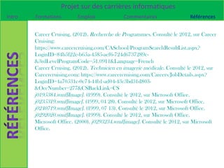 Projet sur des carrières informatiques
Intro   Formations        Emplois             Commentaires                 Références


        Career Cruising. (2012). Recherche de Programmes. Consulté le 2012, sur Career
        Cruising:
        https://www.careercruising.com/CASchool/ProgramSearchResultList.aspx?
        LoginID=84b5f22e-b65a-4585-aef6-724d6737289c-
        &3rdLevelProgramCode=51.0911&Language=French
        Career Cruising. (2012). Technicien en imagerie médicale. Consulté le 2012, sur
        Careercruising.com: https://www.careercruising.com/Careers/JobDetails.aspx?
        LoginID=4a70531c-0c74-44b1-ad04-43c3bd31d803-
        &OccNumber=277&CSBackLink=CS
        j0195384.wmf[Image]. (1999). Consulté le 2012, sur Microsoft Office.
        j0235319.wmf[image]. (1999, 04 28). Consulté le 2012, sur Microsoft Office.
        j0240719.wmf[Image]. (1999, 07 13). Consulté le 2012, sur Microsoft Office.
        j0292020.wmf[Image]. (1999). Consulté le 2012, sur Microsoft Office.
        Microsoft Office. (2000). j0293234.wmf[image]. Consulté le 2012, sur Microsoft
        Office.
 
