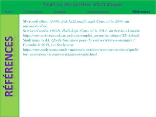 Projet sur des carrières informatiques
Intro    Formations         Emplois             Commentaires                  Références

        Microsoft office. (2000). j0301252.wmf[image]. Consulté le 2000, sur
        microsoft office.
        Services Canada. (2012). Radiologie. Consulté le 2012, sur Services Canada:
        http://www.servicecanada.gc.ca/fra/qc/emploi_avenir/statistiques/3215.shtml
        Studyrama. (s.d.). Quelle formation pour devenir secretaire-assistant(e) ?
        Consulté le 2012, sur Studyrama:
        http://www.studyrama.com/formations/specialites/secretaire-assistant/quelle-
        formation-pour-devenir-secretaireassistante.html
 