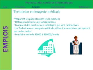 Projet sur des carrières informatiques
Intro    Formations      Emplois           Commentaires              Références

        Technicien en imagerie médicale
        •Préparent les patients avant leurs examens
        • Différents domaines de spécialisations
        •Ils opèrent des machines en radiologies qui sont radioactives
        •Les Techniciens en imagerie médicale utilisent les machines qui opèrent
        pas ondes radios
        • Le salaire varie de 35000 à 85000$/année
 