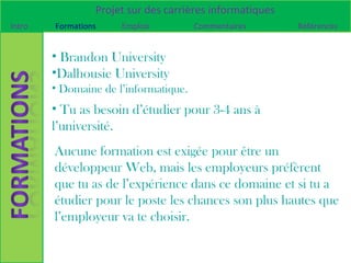 Projet sur des carrières informatiques
Intro   Formations    Emplois          Commentaires       Références


        • Brandon University
        •Dalhousie University
        • Domaine de l’informatique.
        • Tu as besoin d’étudier pour 3-4 ans à
        l’université.
        Aucune formation est exigée pour être un
        développeur Web, mais les employeurs préfèrent
        que tu as de l’expérience dans ce domaine et si tu a
        étudier pour le poste les chances son plus hautes que
        l’employeur va te choisir.
 