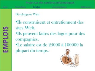 Projet sur des carrières informatiques
Intro   Formations    Emplois        Commentaires         Références


        Développeur Web

        •Ils construisent et entretiennent des
        sites Web.
        •Ils peuvent faires des logos pour des
        compagnies.
        •Le salaire est de 25000 à 100000 la
        plupart du temps.
 