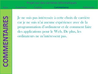 Projet sur des carrières informatiques
Intro   Formations    Emplois        Commentaires         Références



         Je ne suis pas intéressée à cette choix de carrière
         car je ne suis n’ai aucune expérience avec de la
         programmation d’ordinateur et de comment faire
         des applications pour le Web. De plus, les
         ordinateurs ne m’intéressent pas.
 