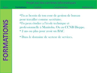 Projet sur des carrières informatiques
Intro   Formations    Emplois        Commentaires         Références


           •Tu as besoin de ton cour de gestion de bureau
           pour travailler comme secrétaire.
           •Tu peux étudier a l’école technique et
           professionnelle à Manitoba. Ou au CCNB Dieppe.
           • 2 ans ou plus pour avoir un BAC.
           • Dans le domaine de secteur de services.
 
