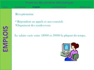 Projet sur des carrières informatiques
Intro   Formations    Emplois         Commentaires           Références


        Réceptionniste

        • Répondent au appels et aux courriels
        •Organisent des rendez-vous


        Le salaire varie entre 18000 et 50000 la plupart du temps.
 