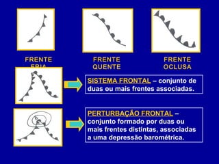 FRENTE
FRIA
FRENTE
QUENTE
FRENTE
OCLUSA
SISTEMA FRONTAL – conjunto de
duas ou mais frentes associadas.
PERTURBAÇÃO FRONTAL –
conjunto formado por duas ou
mais frentes distintas, associadas
a uma depressão barométrica.
 