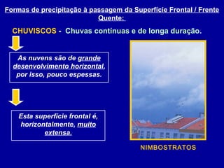 As nuvens são de grande
desenvolvimento horizontal,
por isso, pouco espessas.
Esta superfície frontal é,
horizontalmente, muito
extensa.
Formas de precipitação à passagem da Superfície Frontal / Frente
Quente:
CHUVISCOS - Chuvas contínuas e de longa duração.
NIMBOSTRATOS
 