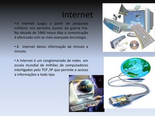 Internet  A internet surgiu a partir de pesquisas militares nos períodos áureos da guerra fria. Na década de 1960 nosso dias a comunicação é efectuada com as mais avançada tecnologia .