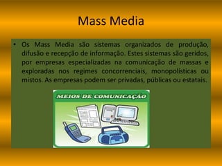 Mass MediaOs Mass Media são sistemas organizados de produção, difusão e recepção de informação. Estes sistemas são geridos, por empresas especializadas na comunicação de massas e exploradas nos regimes concorrenciais, monopolísticas ou mistos. As empresas podem ser privadas, públicas ou estatais. 