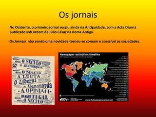 Os jornais No Ocidente, o primeiro jornal surgiu ainda na Antiguidade, com a Acta Diurna publicado sob ordem de Júlio César na Roma Antiga. Os Jornais  não sendo uma novidade tornou-se comum e acessível as sociedades.   