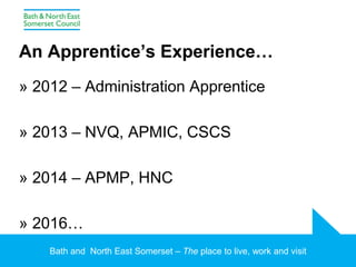 Bath and North East Somerset – The place to live, work and visit
An Apprentice’s Experience…
» 2012 – Administration Apprentice
» 2013 – NVQ, APMIC, CSCS
» 2014 – APMP, HNC
» 2016…
 