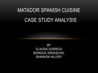 MATADOR SPANISH CUISINE
  CASE STUDY ANALYSIS



             BY
      CLAUDIA GUERECA
     MONIQUE GROESCHEL
      SHANNON HILLERY
 
