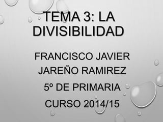 TEMA 3: LA 
DIVISIBILIDAD 
FRANCISCO JAVIER 
JAREÑO RAMIREZ 
5º DE PRIMARIA 
CURSO 2014/15 
 