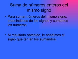 Suma de números enteros del mismo signo Para sumar números del mismo signo, prescindimos de los signos y sumamos los números. Al resultado obtenido, le añadimos el signo que tenían los sumandos. 