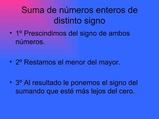 Suma de números enteros de distinto signo 1º Prescindimos del signo de ambos números. 2º Restamos el menor del mayor. 3º Al resultado le ponemos el signo del sumando que esté más lejos del cero. 