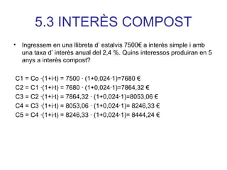 5.3 INTERÈS COMPOST
• Ingressem en una llibreta d’ estalvis 7500€ a interès simple i amb
una taxa d’ interès anual del 2,4 %. Quins interessos produiran en 5
anys a interès compost?
C1 = Co ∙(1+i∙t) = 7500 ∙ (1+0,024∙1)=7680 €
C2 = C1 ∙(1+i∙t) = 7680 ∙ (1+0,024∙1)=7864,32 €
C3 = C2 ∙(1+i∙t) = 7864,32 ∙ (1+0,024∙1)=8053,06 €
C4 = C3 ∙(1+i∙t) = 8053,06 ∙ (1+0,024∙1)= 8246,33 €
C5 = C4 ∙(1+i∙t) = 8246,33 ∙ (1+0,024∙1)= 8444,24 €
 