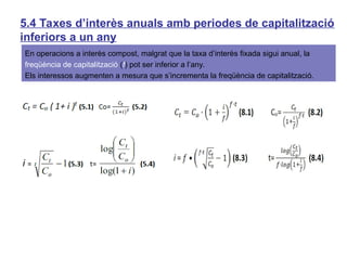 5.4 Taxes d’interès anuals amb periodes de capitalització
inferiors a un any
En operacions a interès compost, malgrat que la taxa d’interès fixada sigui anual, la
freqüència de capitalització (f) pot ser inferior a l’any.
Els interessos augmenten a mesura que s’incrementa la freqüència de capitalització.
 