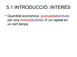 5.1 INTRODUCCIÓ: INTERÈS
• Quantitat econòmica guanyada/perduda
per una inversió/préstec d’ un capital en
un cert temps
 