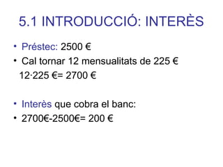 5.1 INTRODUCCIÓ: INTERÈS
• Préstec: 2500 €
• Cal tornar 12 mensualitats de 225 €
12∙225 €= 2700 €
• Interès que cobra el banc:
• 2700€-2500€= 200 €
 