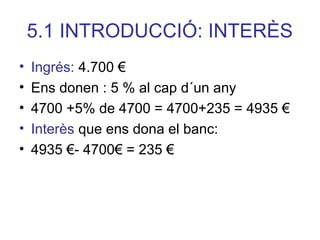 5.1 INTRODUCCIÓ: INTERÈS
• Ingrés: 4.700 €
• Ens donen : 5 % al cap d´un any
• 4700 +5% de 4700 = 4700+235 = 4935 €
• Interès que ens dona el banc:
• 4935 €- 4700€ = 235 €
 