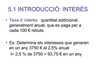 5.1 INTRODUCCIÓ: INTERÈS
• Taxa d’ interès: quantitat addicional,
generalment anual, que es paga per a
cada 100 € rebuts.
• Ex: Determina els interessos que generen
en un any 3750 € al 2,5% anual
I= 2,5 % de 3750 = 93,75 € en un any
 