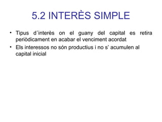 5.2 INTERÈS SIMPLE
• Tipus d´interès on el guany del capital es retira
periòdicament en acabar el venciment acordat
• Els interessos no són productius i no s’ acumulen al
capital inicial
 